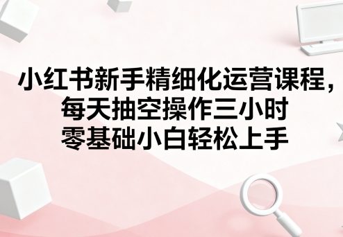 小红书新手精细化运营课程，每天抽空操作三小时，零基础小白轻松上手-优优云网创